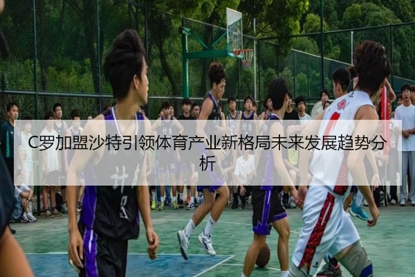 C罗加盟沙特引领体育产业新格局未来发展趋势分析（FIFA WorldCup）