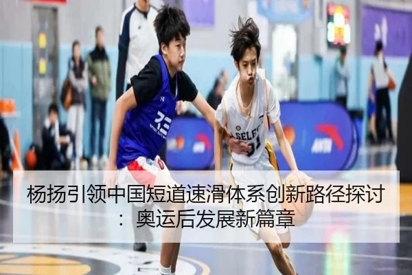 杨扬引领中国短道速滑体系创新路径探讨：奥运后发展新篇章