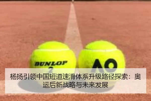 杨扬引领中国短道速滑体系升级路径探索：奥运后新战略与未来发展