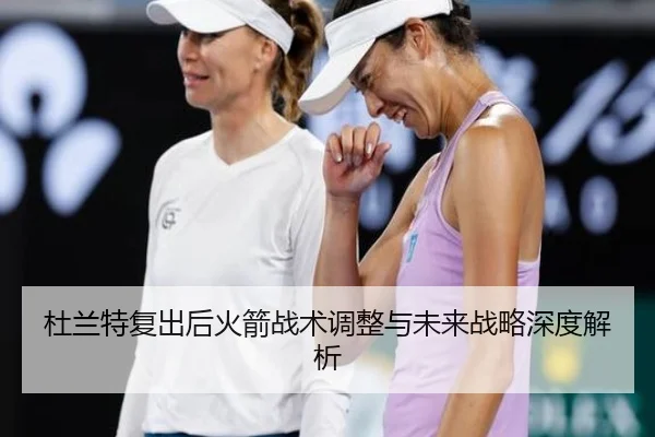 杜兰特复出后火箭战术调整与未来战略深度解析