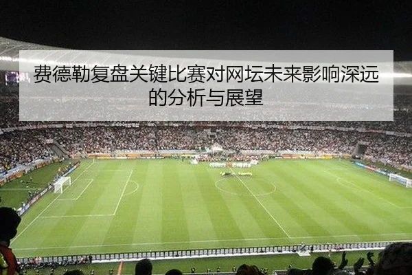 费德勒复盘关键比赛对网坛未来影响深远的分析与展望
