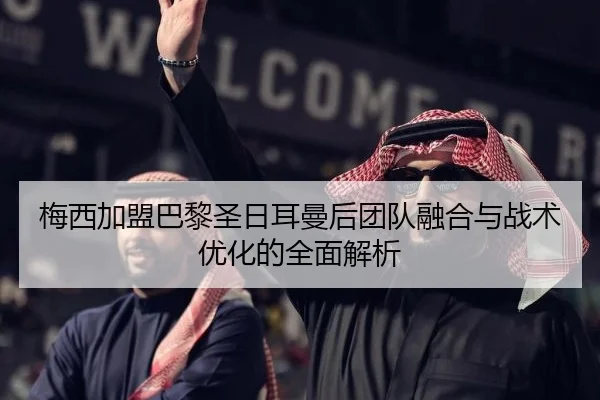 梅西加盟巴黎圣日耳曼后团队融合与战术优化的全面解析