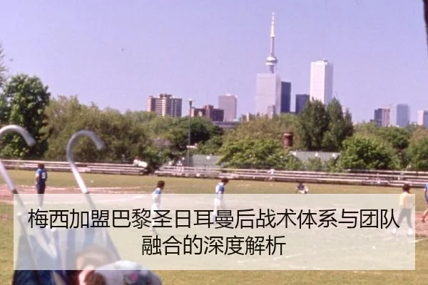 梅西加盟巴黎圣日耳曼后战术体系与团队融合的深度解析