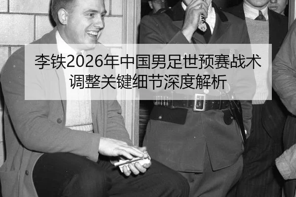 李铁2026年中国男足世预赛战术调整关键细节深度解析