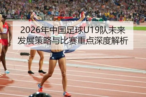 2026年中国足球U19队未来发展策略与比赛重点深度解析