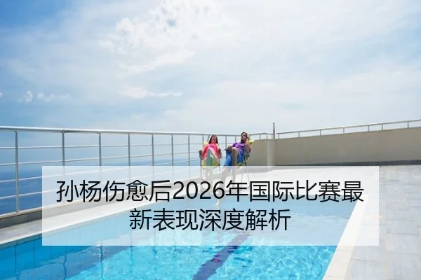 孙杨伤愈后2026年国际比赛最新表现深度解析