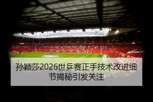 孙颖莎2026世乒赛正手技术改进细节揭秘引发关注