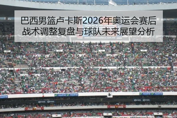 巴西男篮卢卡斯2026年奥运会赛后战术调整复盘与球队未来展望分析